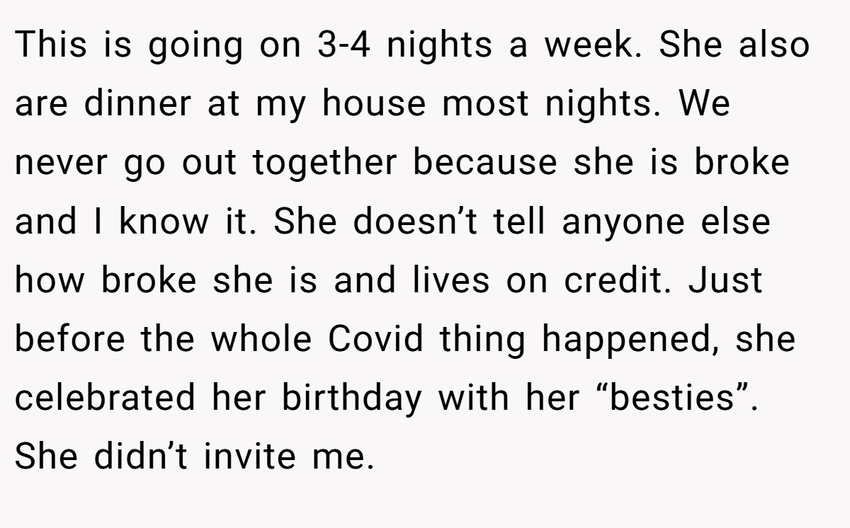 This is going on 3-4 nights a week. She also are dinner at my house most nights. We never go out together because she is broke and I know it. She doesn’t tell anyone else how broke she is and lives on credit. Just before the whole Covid thing happened, she celebrated her birthday with her “besties”. She didn’t invite me.