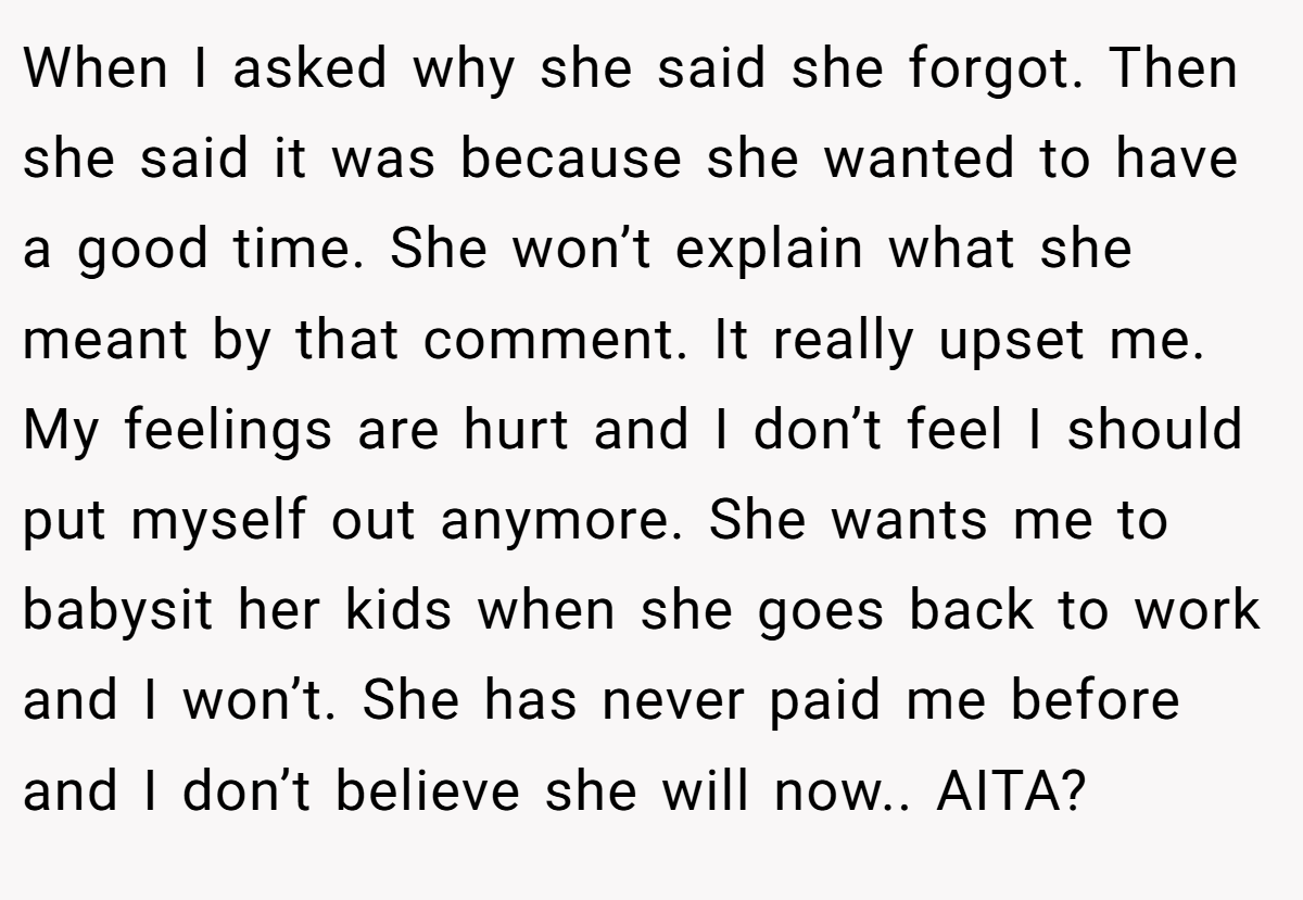 When I asked why she said she forgot. Then she said it was because she wanted to have a good time. She won’t explain what she meant by that comment. It really upset me. My feelings are hurt and I don’t feel I should put myself out anymore. She wants me to babysit her kids when she goes back to work and I won’t. She has never paid me before and I don’t believe she will now.. AITA?