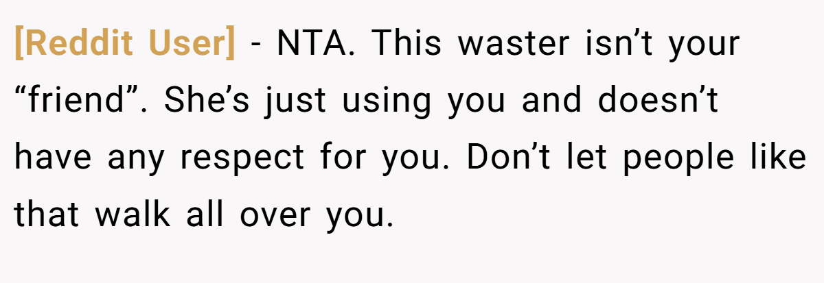 [Reddit User] − NTA. This waster isn’t your “friend”. She’s just using you and doesn’t have any respect for you. Don’t let people like that walk all over you.