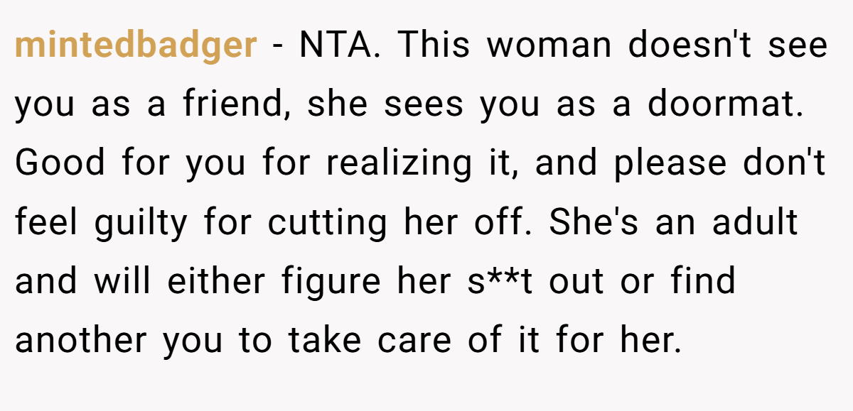 mintedbadger − NTA. This woman doesn't see you as a friend, she sees you as a doormat. Good for you for realizing it, and please don't feel guilty for cutting her off. She's an adult and will either figure her s**t out or find another you to take care of it for her.