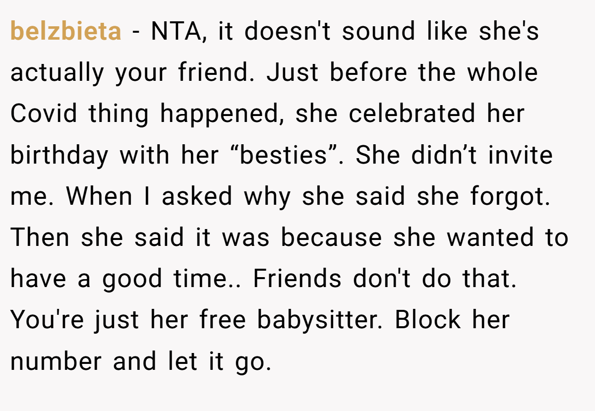 belzbieta − NTA, it doesn't sound like she's actually your friend. Just before the whole Covid thing happened, she celebrated her birthday with her “besties”. She didn’t invite me. When I asked why she said she forgot. Then she said it was because she wanted to have a good time.. Friends don't do that. You're just her free babysitter. Block her number and let it go.