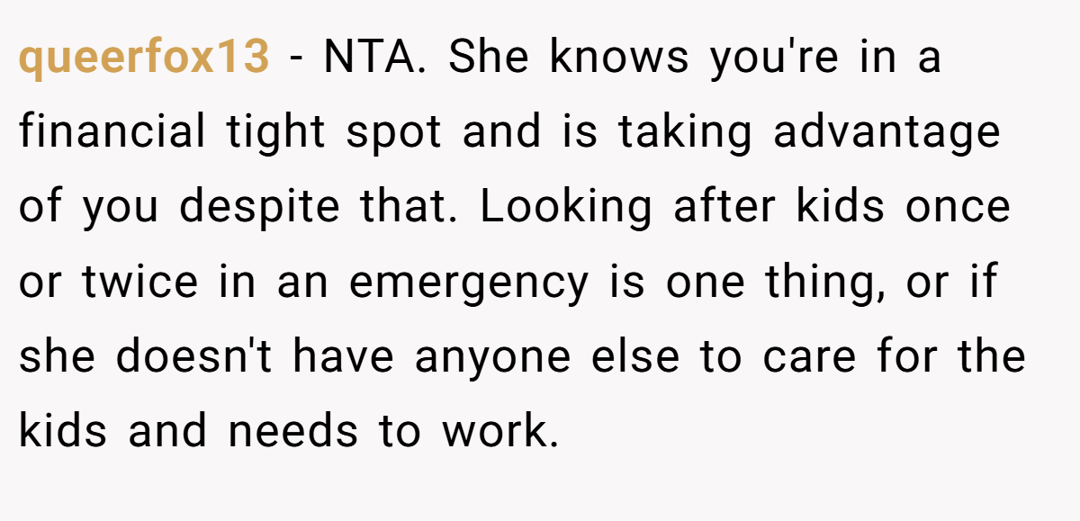 queerfox13 − NTA. She knows you're in a financial tight spot and is taking advantage of you despite that. Looking after kids once or twice in an emergency is one thing, or if she doesn't have anyone else to care for the kids and needs to work.