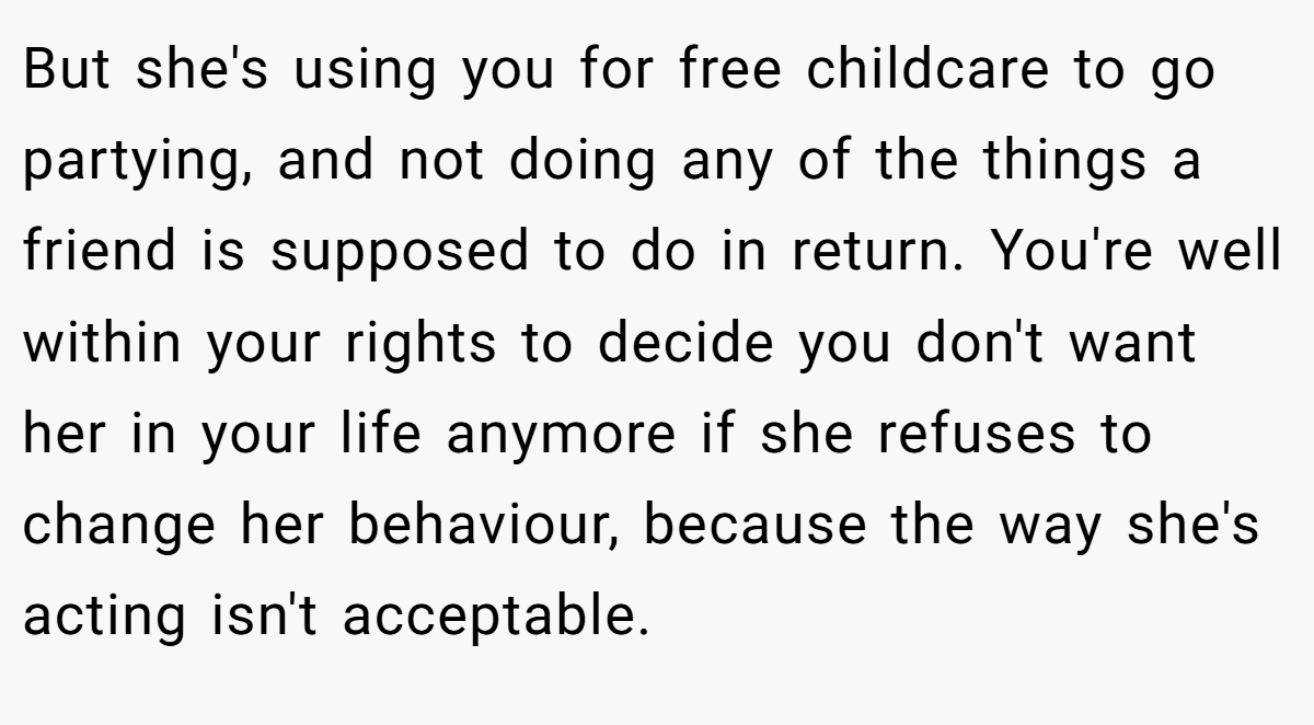 But she's using you for free childcare to go partying, and not doing any of the things a friend is supposed to do in return. You're well within your rights to decide you don't want her in your life anymore if she refuses to change her behaviour, because the way she's acting isn't acceptable.