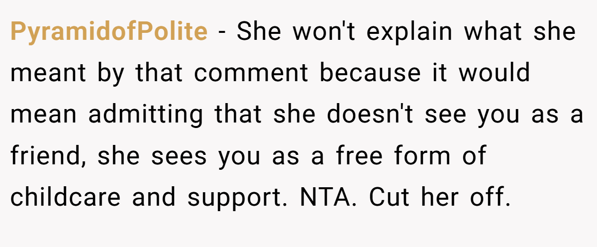 PyramidofPolite − She won't explain what she meant by that comment because it would mean admitting that she doesn't see you as a friend, she sees you as a free form of childcare and support. NTA. Cut her off.