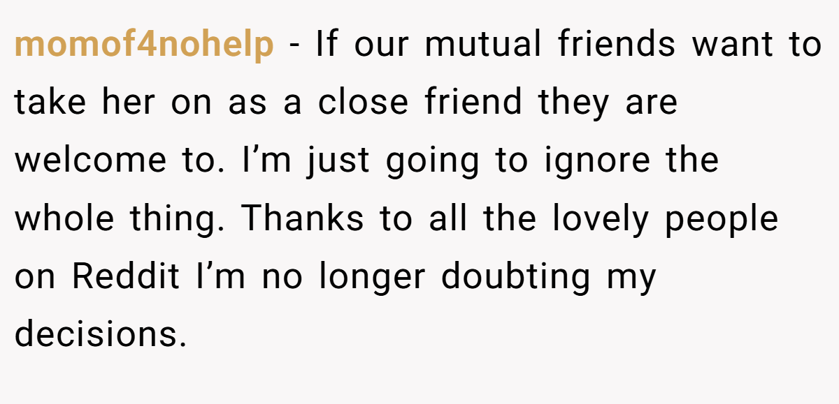 momof4nohelp − If our mutual friends want to take her on as a close friend they are welcome to. I’m just going to ignore the whole thing. Thanks to all the lovely people on Reddit I’m no longer doubting my decisions.