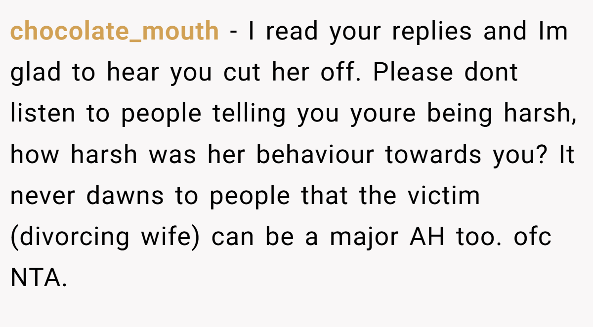 chocolate_mouth − I read your replies and Im glad to hear you cut her off. Please dont listen to people telling you youre being harsh, how harsh was her behaviour towards you? It never dawns to people that the victim (divorcing wife) can be a major AH too. ofc NTA.