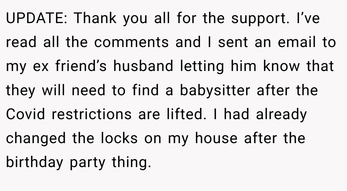 UPDATE: Thank you all for the support. I’ve read all the comments and I sent an email to my ex friend’s husband letting him know that they will need to find a babysitter after the Covid restrictions are lifted. I had already changed the locks on my house after the birthday party thing.