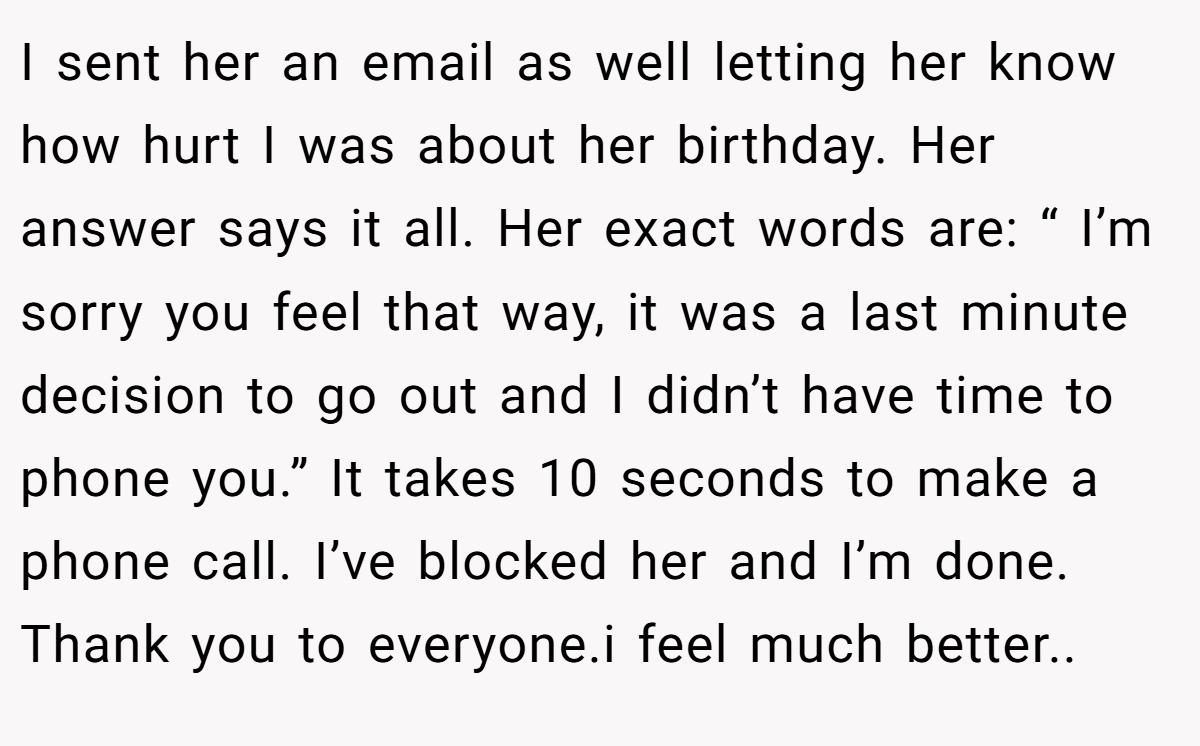 I sent her an email as well letting her know how hurt I was about her birthday. Her answer says it all. Her exact words are: “ I’m sorry you feel that way, it was a last minute decision to go out and I didn’t have time to phone you.” It takes 10 seconds to make a phone call. I’ve blocked her and I’m done. Thank you to everyone.i feel much better..