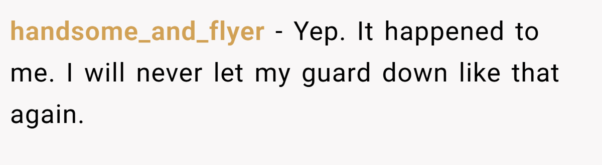 handsome_and_flyer − Yep. It happened to me. I will never let my guard down like that again.