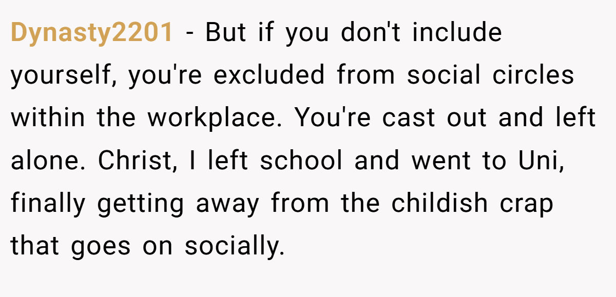 Dynasty2201 − But if you don't include yourself, you're excluded from social circles within the workplace. You're cast out and left alone. Christ, I left school and went to Uni, finally getting away from the childish crap that goes on socially.