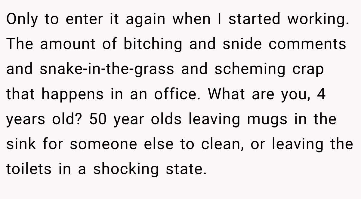 Only to enter it again when I started working. The amount of bitching and snide comments and snake-in-the-grass and scheming crap that happens in an office. What are you, 4 years old? 50 year olds leaving mugs in the sink for someone else to clean, or leaving the toilets in a shocking state.