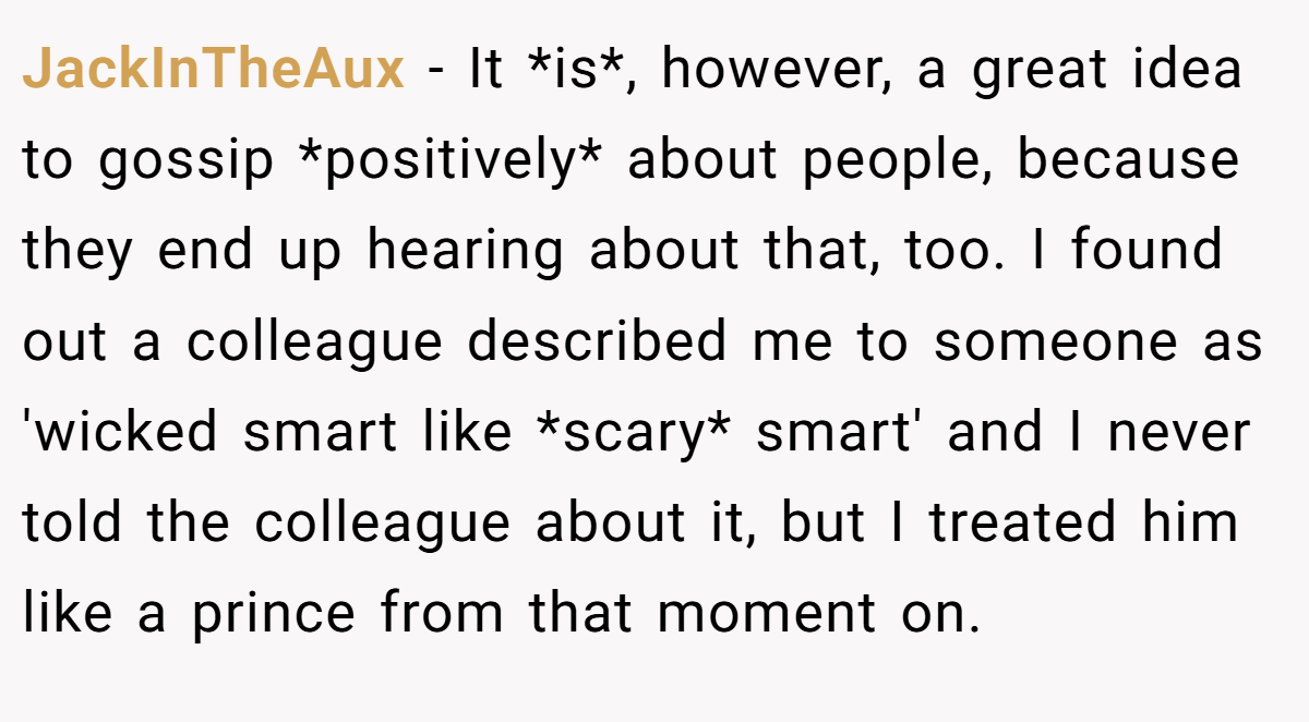 JackInTheAux − It *is*, however, a great idea to gossip *positively* about people, because they end up hearing about that, too. I found out a colleague described me to someone as 'wicked smart like *scary* smart' and I never told the colleague about it, but I treated him like a prince from that moment on.
