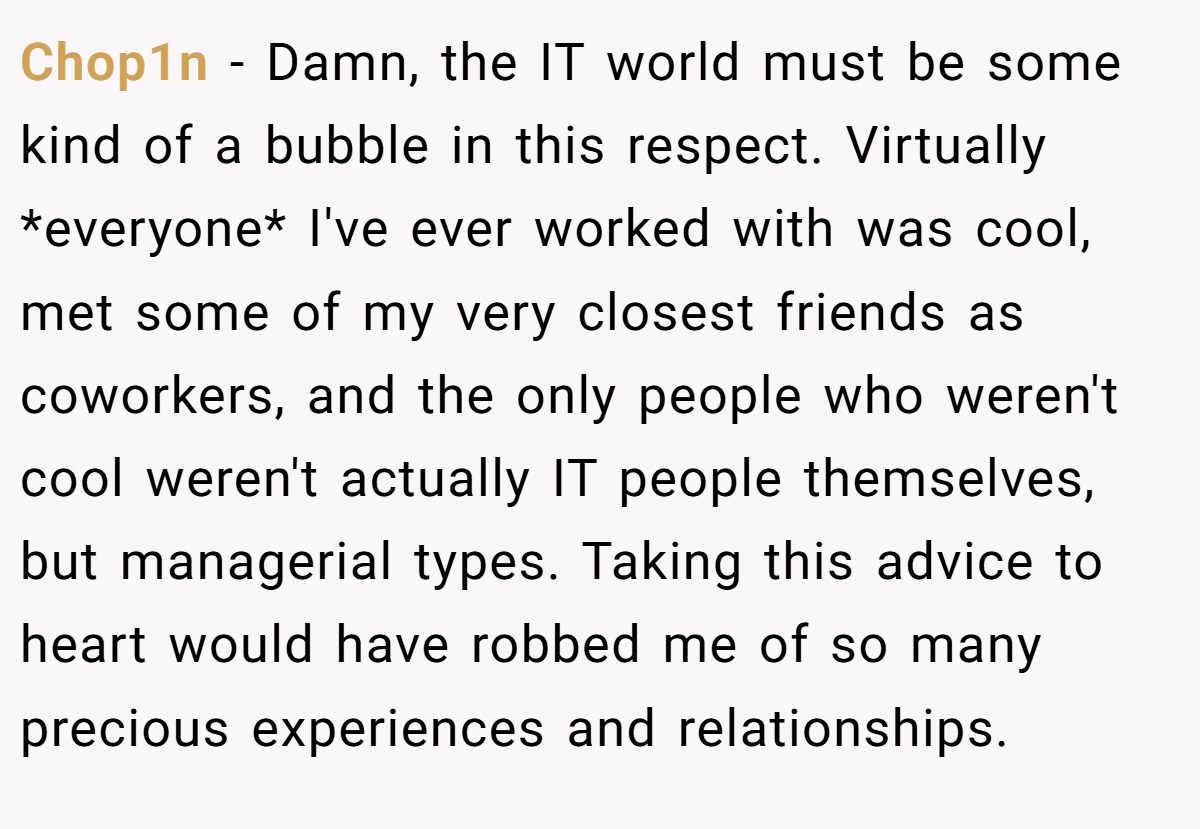 Chop1n − Damn, the IT world must be some kind of a bubble in this respect. Virtually *everyone* I've ever worked with was cool, met some of my very closest friends as coworkers, and the only people who weren't cool weren't actually IT people themselves, but managerial types. Taking this advice to heart would have robbed me of so many precious experiences and relationships.