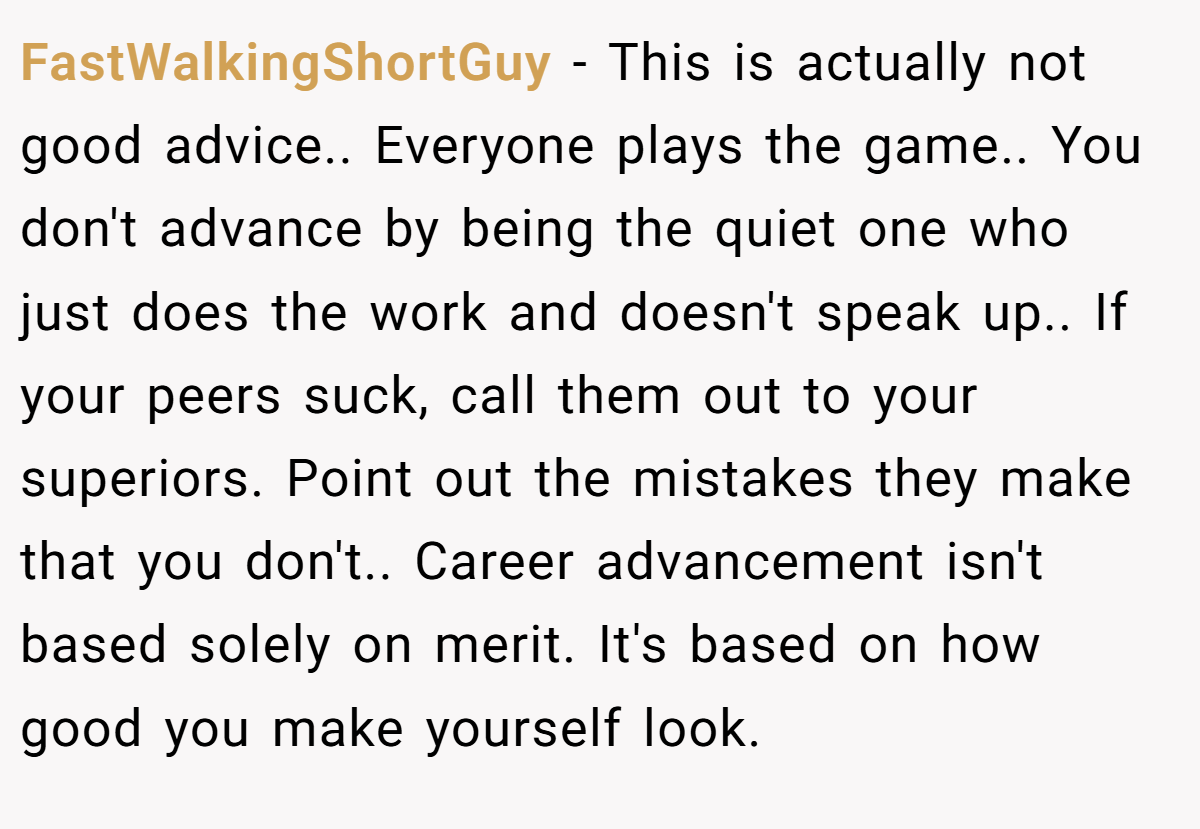 FastWalkingShortGuy − This is actually not good advice.. Everyone plays the game.. You don't advance by being the quiet one who just does the work and doesn't speak up.. If your peers suck, call them out to your superiors. Point out the mistakes they make that you don't.. Career advancement isn't based solely on merit. It's based on how good you make yourself look.