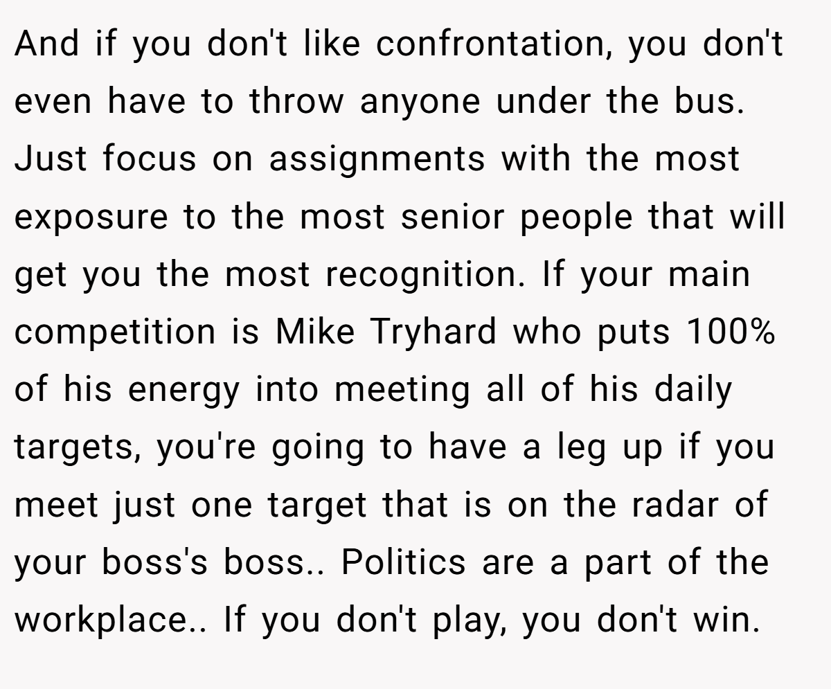 And if you don't like confrontation, you don't even have to throw anyone under the bus. Just focus on assignments with the most exposure to the most senior people that will get you the most recognition. If your main competition is Mike Tryhard who puts 100% of his energy into meeting all of his daily targets, you're going to have a leg up if you meet just one target that is on the radar of your boss's boss.. Politics are a part of the workplace.. If you don't play, you don't win.
