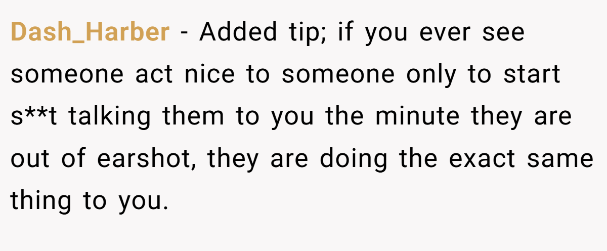 Dash_Harber − Added tip; if you ever see someone act nice to someone only to start s**t talking them to you the minute they are out of earshot, they are doing the exact same thing to you.