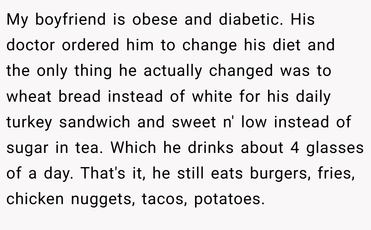 My boyfriend is obese and diabetic. His doctor ordered him to change his diet and the only thing he actually changed was to wheat bread instead of white for his daily turkey sandwich and sweet n' low instead of sugar in tea. Which he drinks about 4 glasses of a day. That's it, he still eats burgers, fries, chicken nuggets, tacos, potatoes.