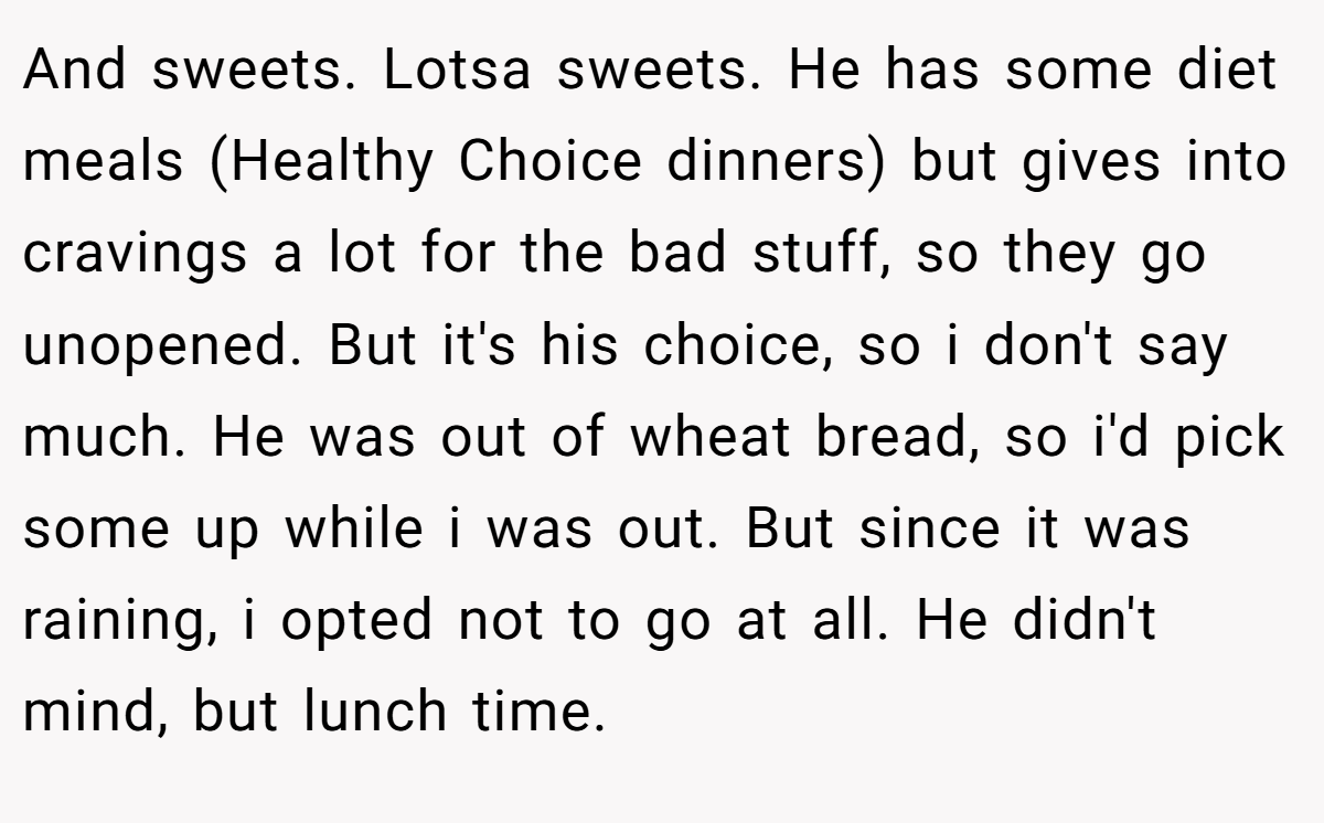 And sweets. Lotsa sweets. He has some diet meals (Healthy Choice dinners) but gives into cravings a lot for the bad stuff, so they go unopened. But it's his choice, so i don't say much. He was out of wheat bread, so i'd pick some up while i was out. But since it was raining, i opted not to go at all. He didn't mind, but lunch time.