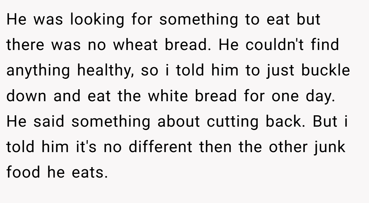 He was looking for something to eat but there was no wheat bread. He couldn't find anything healthy, so i told him to just buckle down and eat the white bread for one day. He said something about cutting back. But i told him it's no different then the other junk food he eats.
