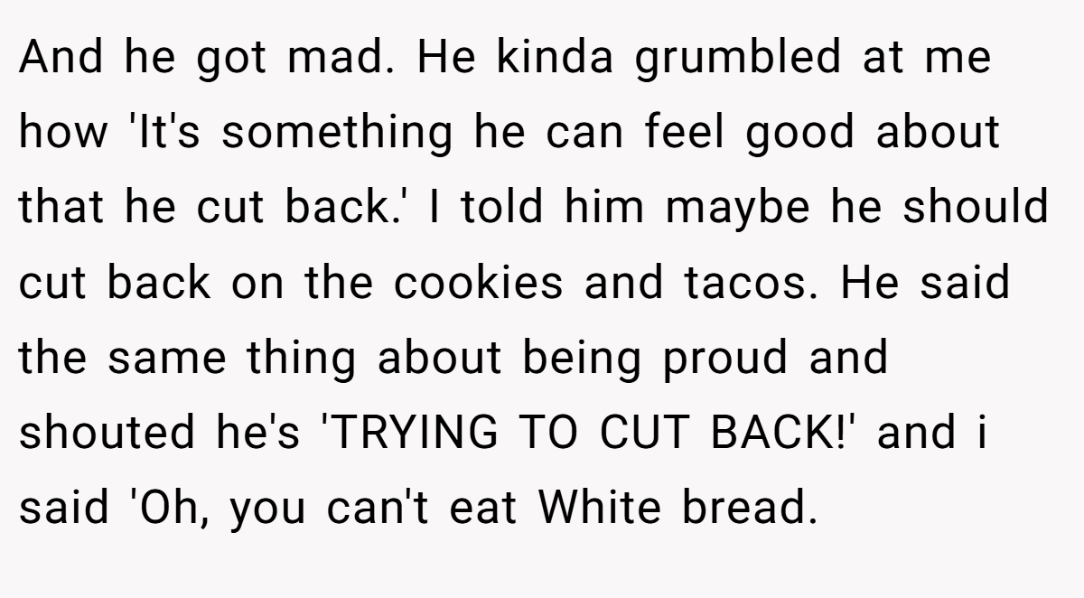 And he got mad. He kinda grumbled at me how 'It's something he can feel good about that he cut back.' I told him maybe he should cut back on the cookies and tacos. He said the same thing about being proud and shouted he's 'TRYING TO CUT BACK!' and i said 'Oh, you can't eat White bread.