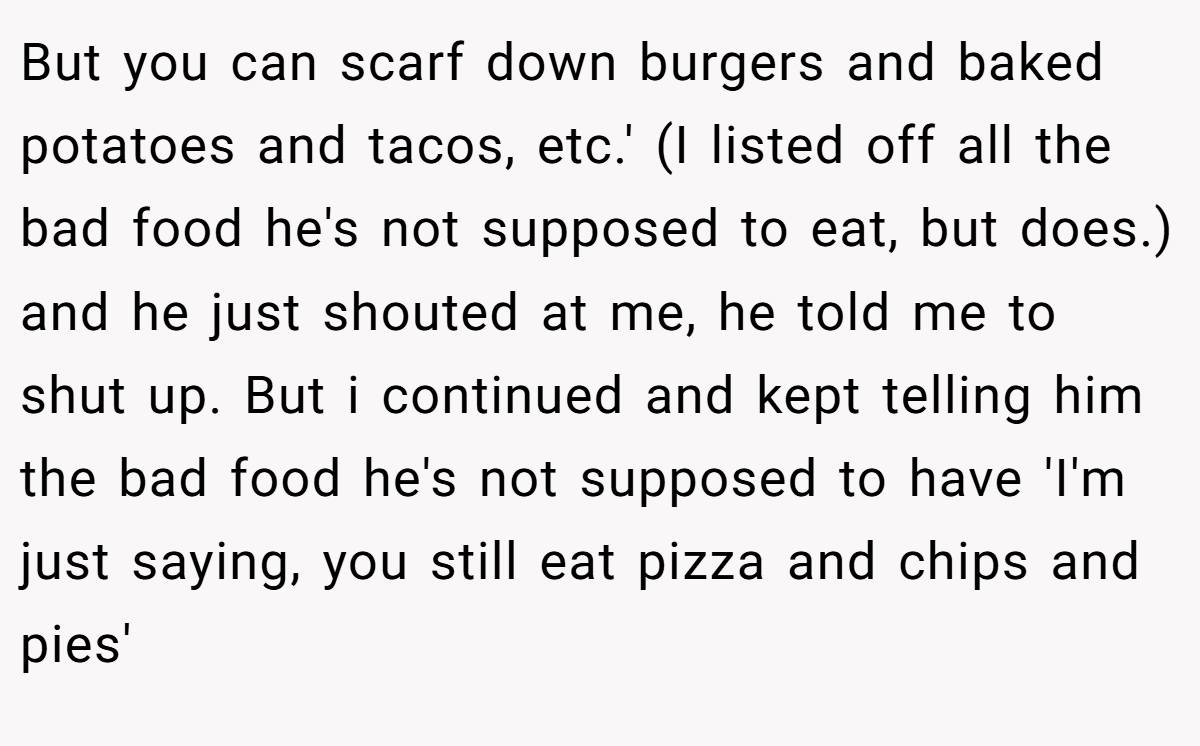 But you can scarf down burgers and baked potatoes and tacos, etc.' (I listed off all the bad food he's not supposed to eat, but does.) and he just shouted at me, he told me to shut up. But i continued and kept telling him the bad food he's not supposed to have 'I'm just saying, you still eat pizza and chips and pies'