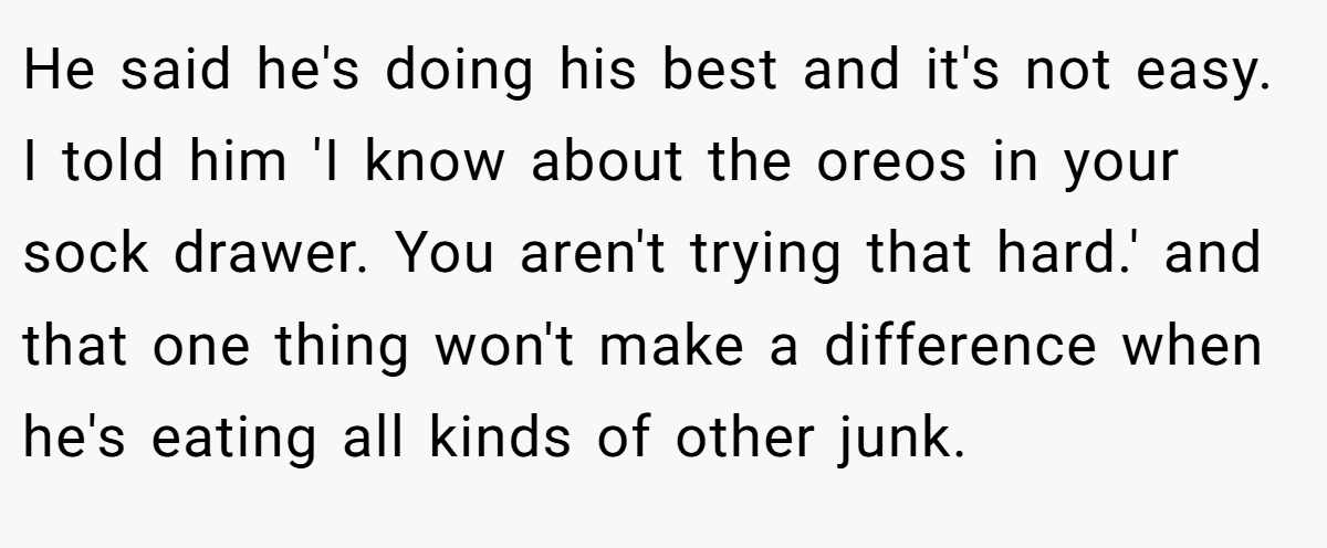 He said he's doing his best and it's not easy. I told him 'I know about the oreos in your sock drawer. You aren't trying that hard.' and that one thing won't make a difference when he's eating all kinds of other junk.