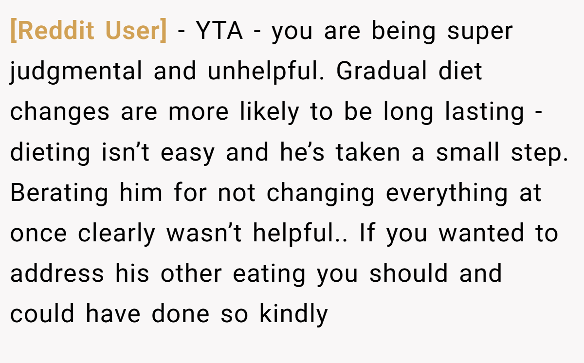 [Reddit User] − YTA - you are being super judgmental and unhelpful. Gradual diet changes are more likely to be long lasting - dieting isn’t easy and he’s taken a small step. Berating him for not changing everything at once clearly wasn’t helpful.. If you wanted to address his other eating you should and could have done so kindly