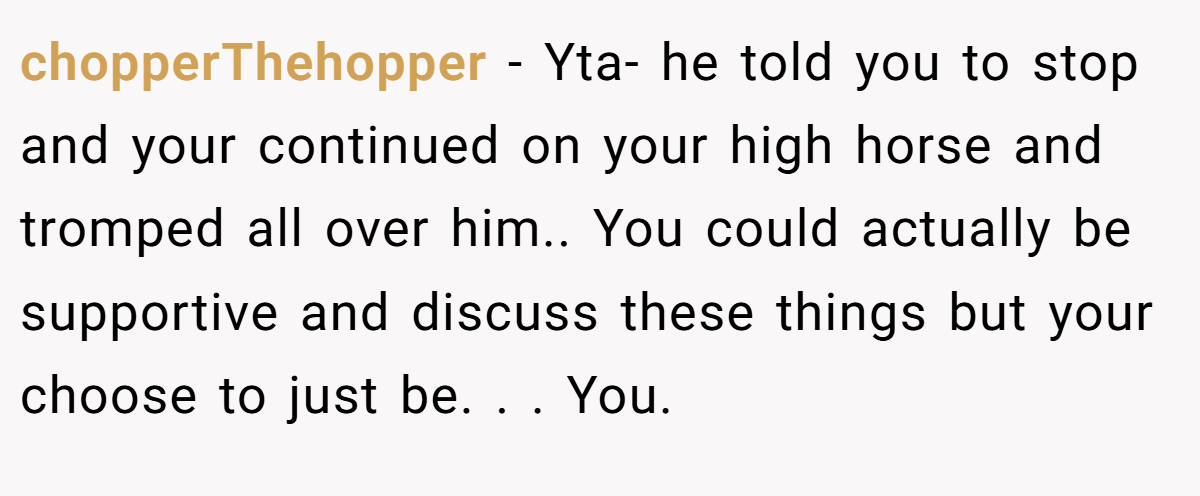 chopperThehopper − Yta- he told you to stop and your continued on your high horse and tromped all over him.. You could actually be supportive and discuss these things but your choose to just be. . . You.