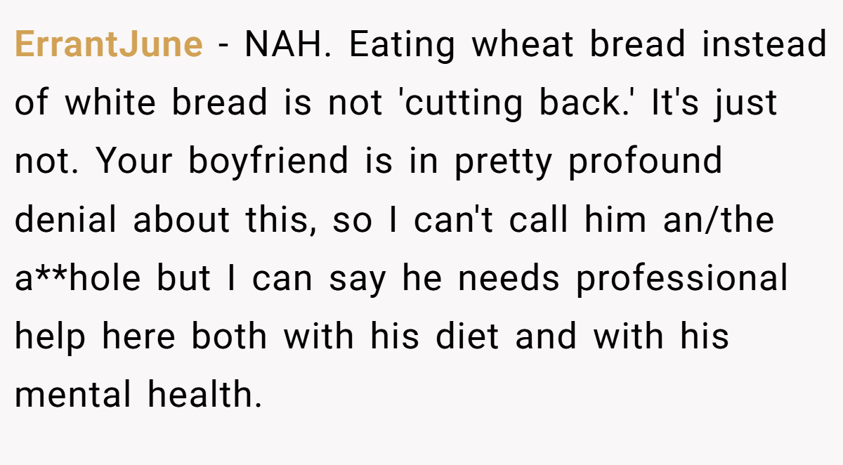 ErrantJune − NAH. Eating wheat bread instead of white bread is not 'cutting back.' It's just not. Your boyfriend is in pretty profound denial about this, so I can't call him an/the a**hole but I can say he needs professional help here both with his diet and with his mental health.