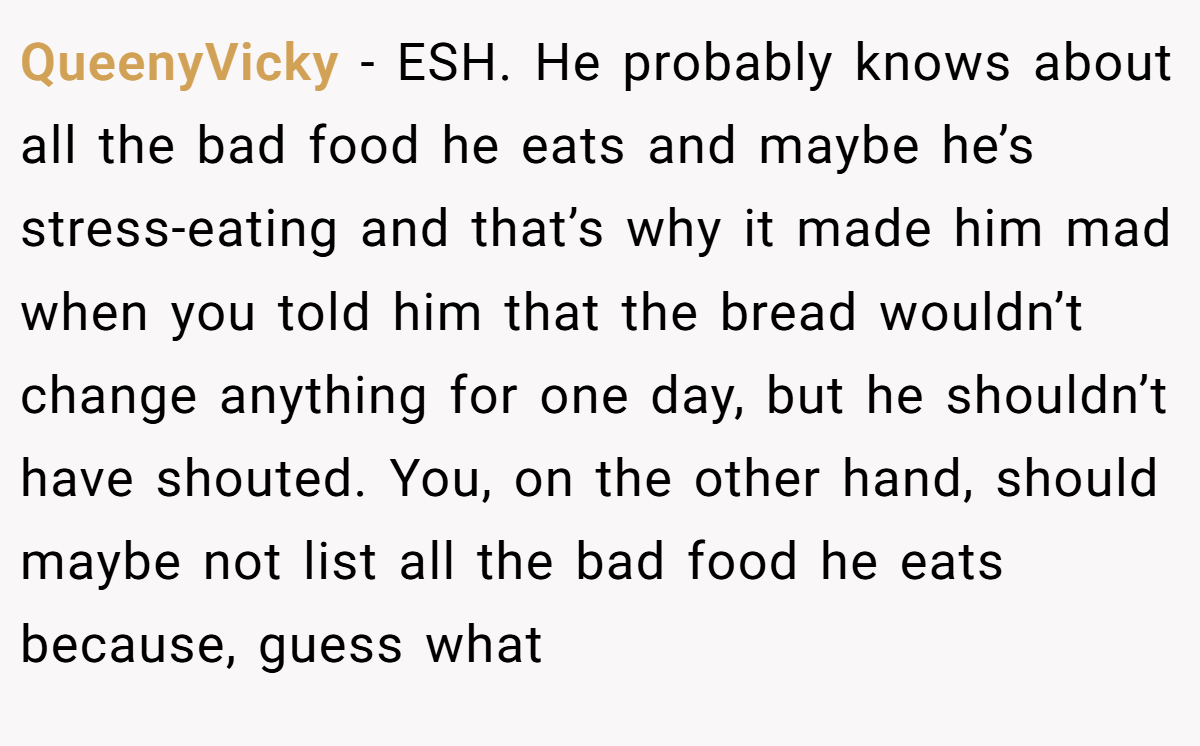 QueenyVicky − ESH. He probably knows about all the bad food he eats and maybe he’s stress-eating and that’s why it made him mad when you told him that the bread wouldn’t change anything for one day, but he shouldn’t have shouted. You, on the other hand, should maybe not list all the bad food he eats because, guess what