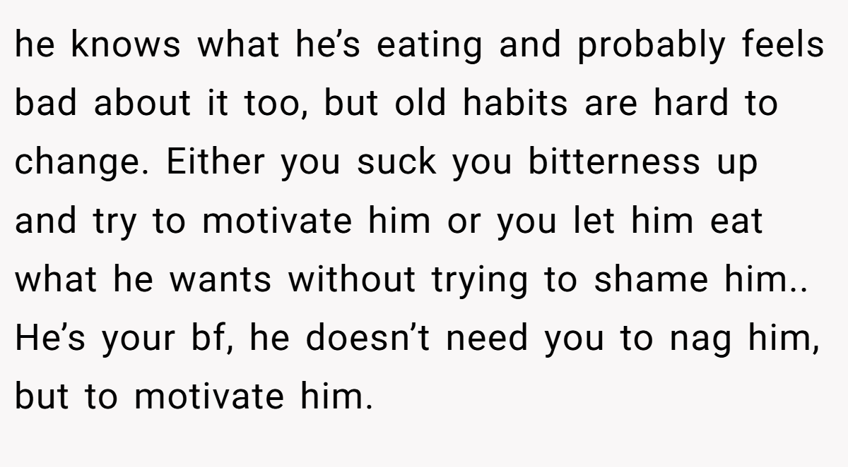 he knows what he’s eating and probably feels bad about it too, but old habits are hard to change. Either you suck you bitterness up and try to motivate him or you let him eat what he wants without trying to shame him.. He’s your bf, he doesn’t need you to nag him, but to motivate him.