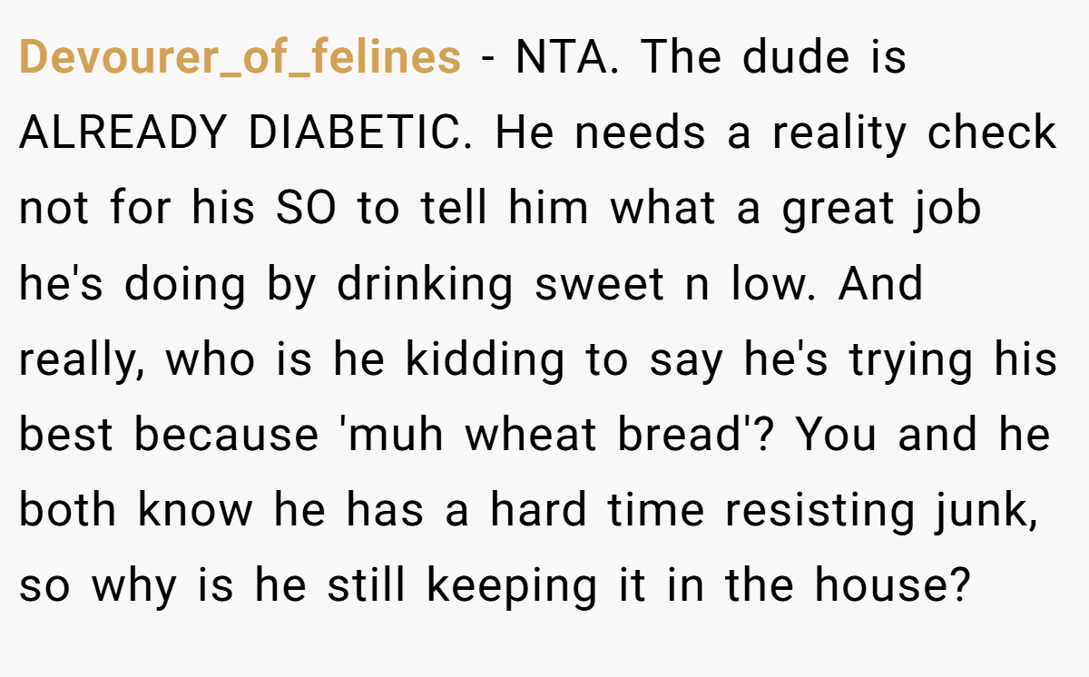 Devourer_of_felines − NTA. The dude is ALREADY DIABETIC. He needs a reality check not for his SO to tell him what a great job he's doing by drinking sweet n low. And really, who is he kidding to say he's trying his best because 'muh wheat bread'? You and he both know he has a hard time resisting junk, so why is he still keeping it in the house?