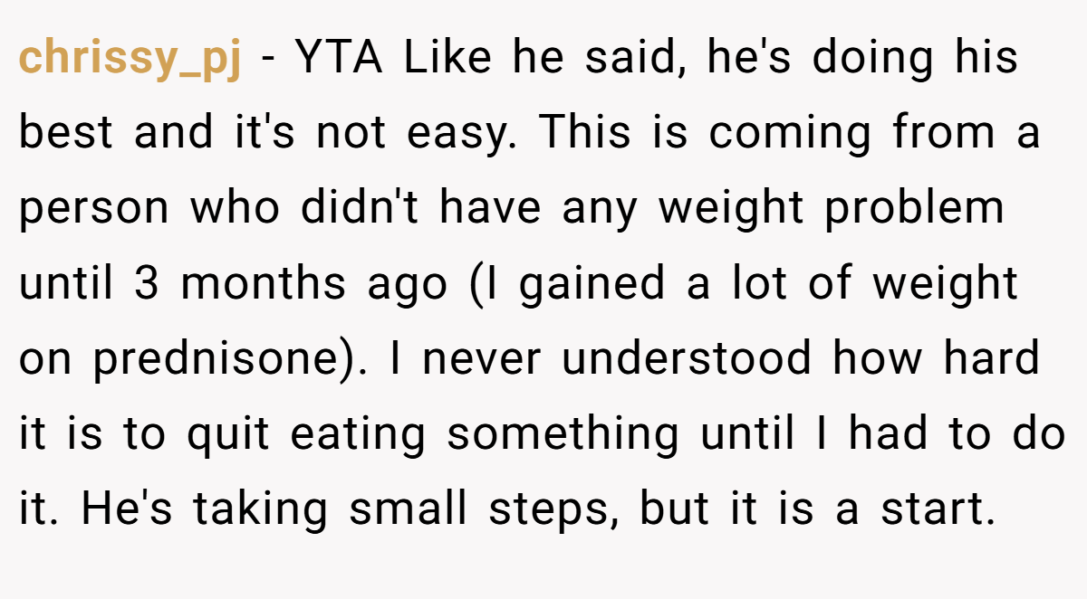 chrissy_pj − YTA Like he said, he's doing his best and it's not easy. This is coming from a person who didn't have any weight problem until 3 months ago (I gained a lot of weight on prednisone). I never understood how hard it is to quit eating something until I had to do it. He's taking small steps, but it is a start.