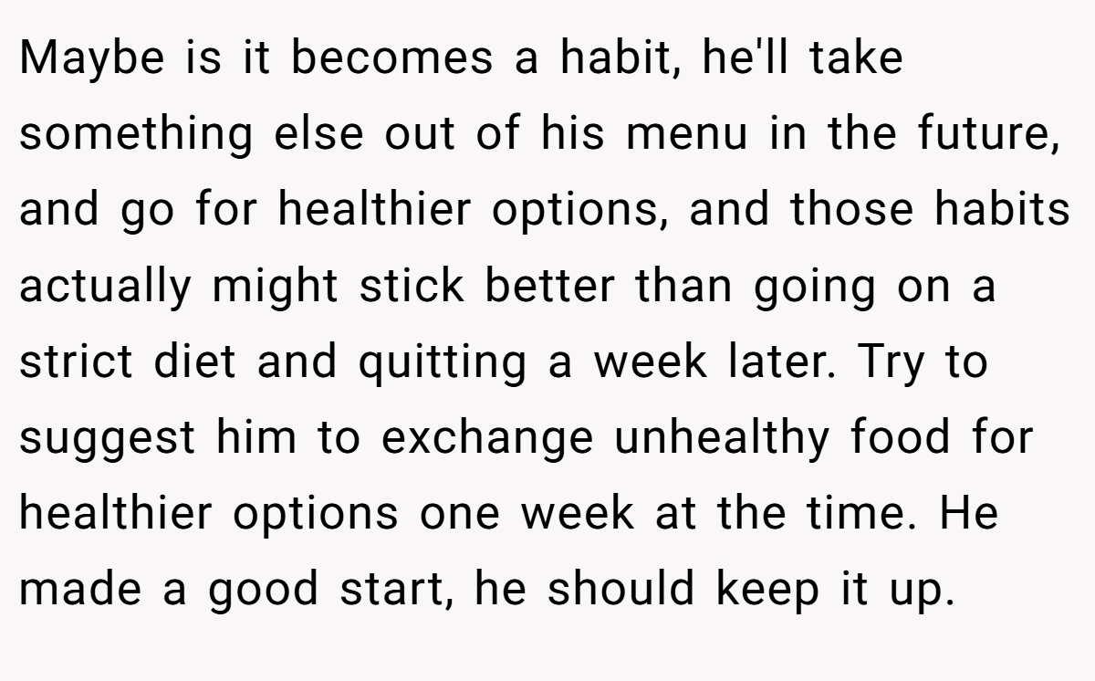 Maybe is it becomes a habit, he'll take something else out of his menu in the future, and go for healthier options, and those habits actually might stick better than going on a strict diet and quitting a week later. Try to suggest him to exchange unhealthy food for healthier options one week at the time. He made a good start, he should keep it up.