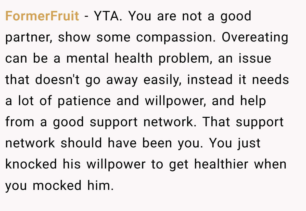 FormerFruit − YTA. You are not a good partner, show some compassion. Overeating can be a mental health problem, an issue that doesn't go away easily, instead it needs a lot of patience and willpower, and help from a good support network. That support network should have been you. You just knocked his willpower to get healthier when you mocked him.