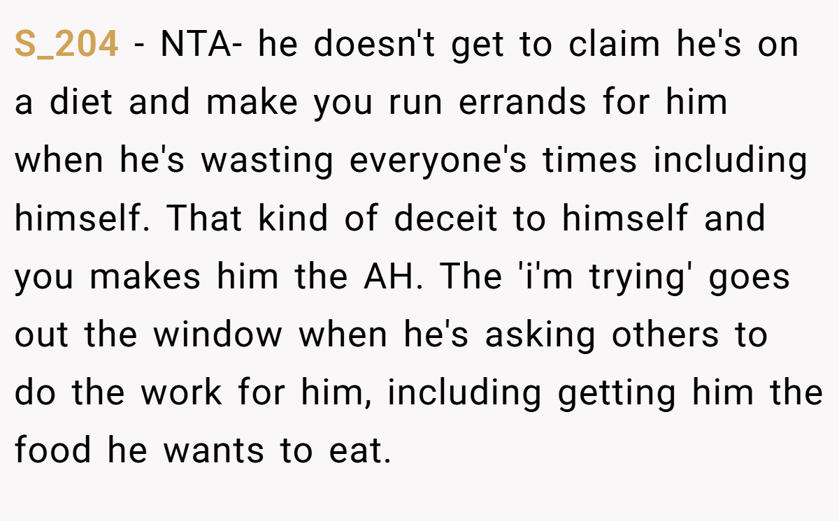 S_204 − NTA- he doesn't get to claim he's on a diet and make you run errands for him when he's wasting everyone's times including himself. That kind of deceit to himself and you makes him the AH. The 'i'm trying' goes out the window when he's asking others to do the work for him, including getting him the food he wants to eat.