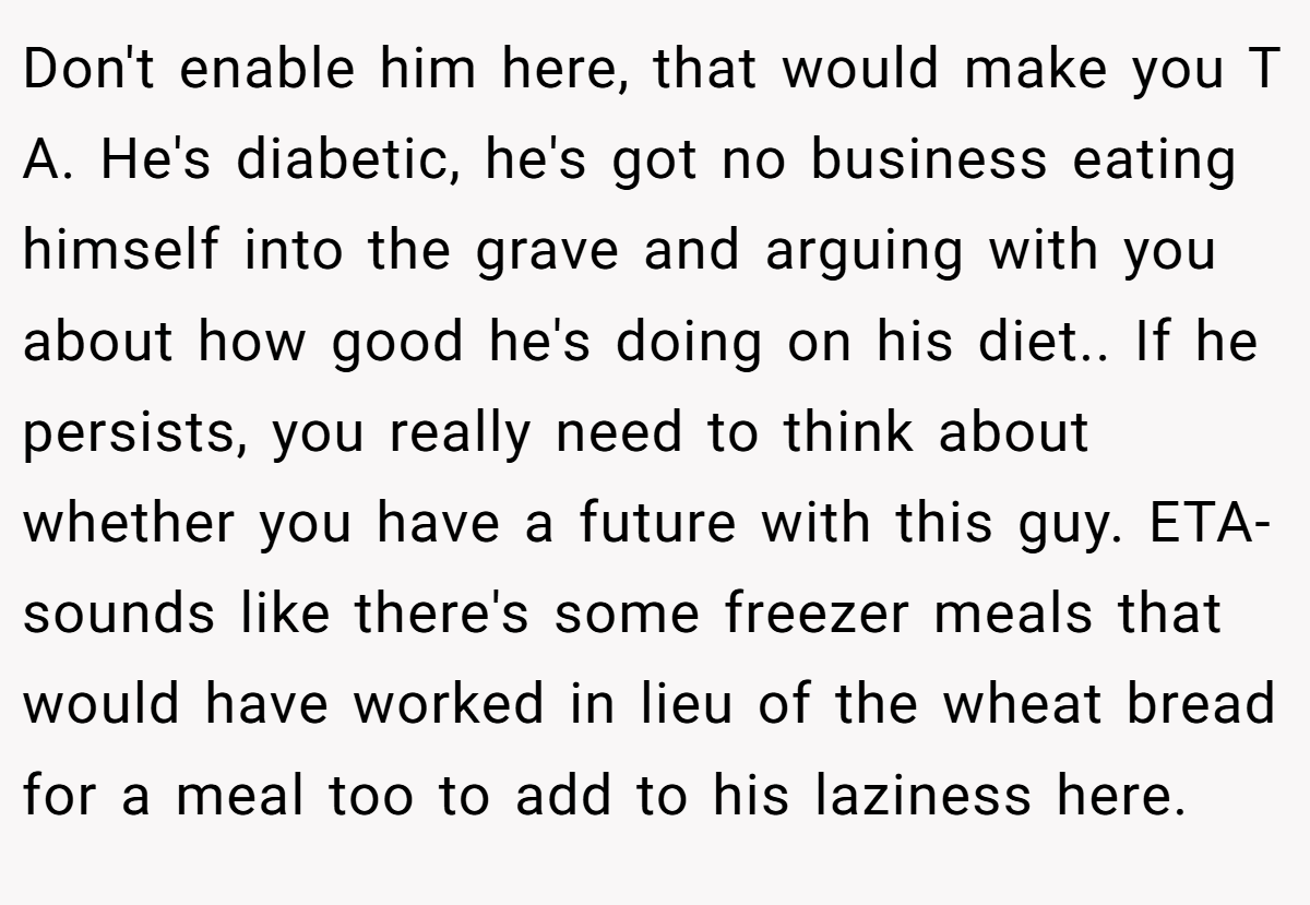 Don't enable him here, that would make you T A. He's diabetic, he's got no business eating himself into the grave and arguing with you about how good he's doing on his diet.. If he persists, you really need to think about whether you have a future with this guy. ETA- sounds like there's some freezer meals that would have worked in lieu of the wheat bread for a meal too to add to his laziness here.