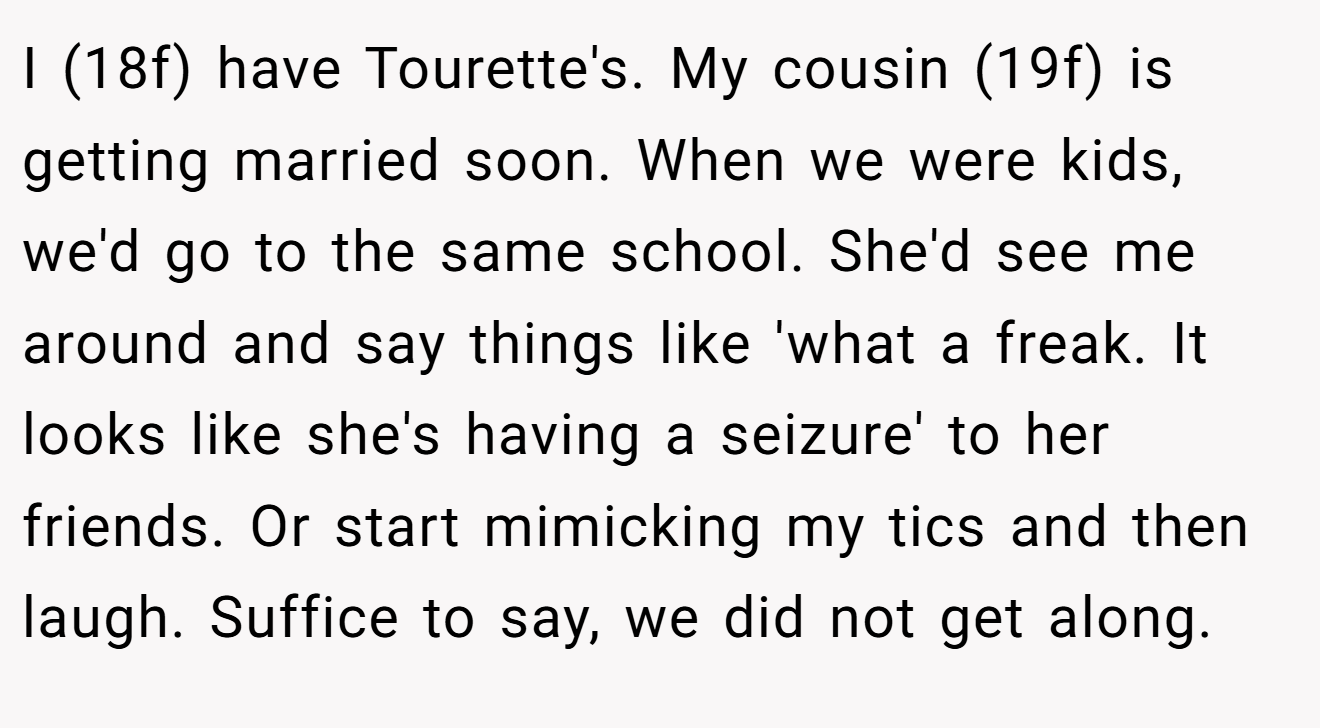 I (18f) have Tourette's. My cousin (19f) is getting married soon. When we were kids, we'd go to the same school. She'd see me around and say things like 'what a freak. It looks like she's having a seizure' to her friends. Or start mimicking my tics and then laugh. Suffice to say, we did not get along.
