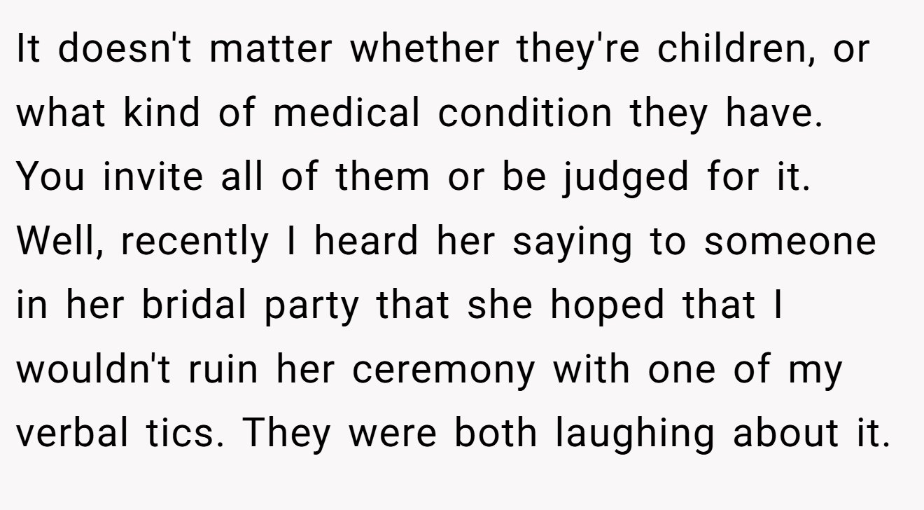 It doesn't matter whether they're children, or what kind of medical condition they have. You invite all of them or be judged for it. Well, recently I heard her saying to someone in her bridal party that she hoped that I wouldn't ruin her ceremony with one of my verbal tics. They were both laughing about it.