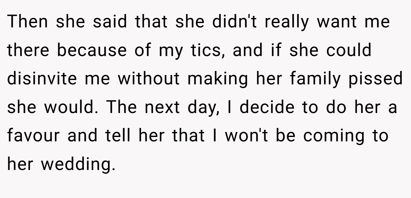Then she said that she didn't really want me there because of my tics, and if she could disinvite me without making her family pissed she would. The next day, I decide to do her a favour and tell her that I won't be coming to her wedding.