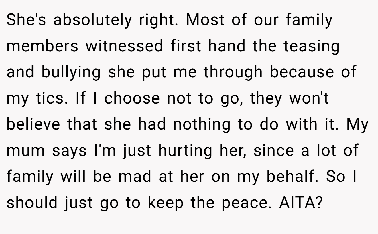 She's absolutely right. Most of our family members witnessed first hand the teasing and bullying she put me through because of my tics. If I choose not to go, they won't believe that she had nothing to do with it. My mum says I'm just hurting her, since a lot of family will be mad at her on my behalf. So I should just go to keep the peace. AITA?