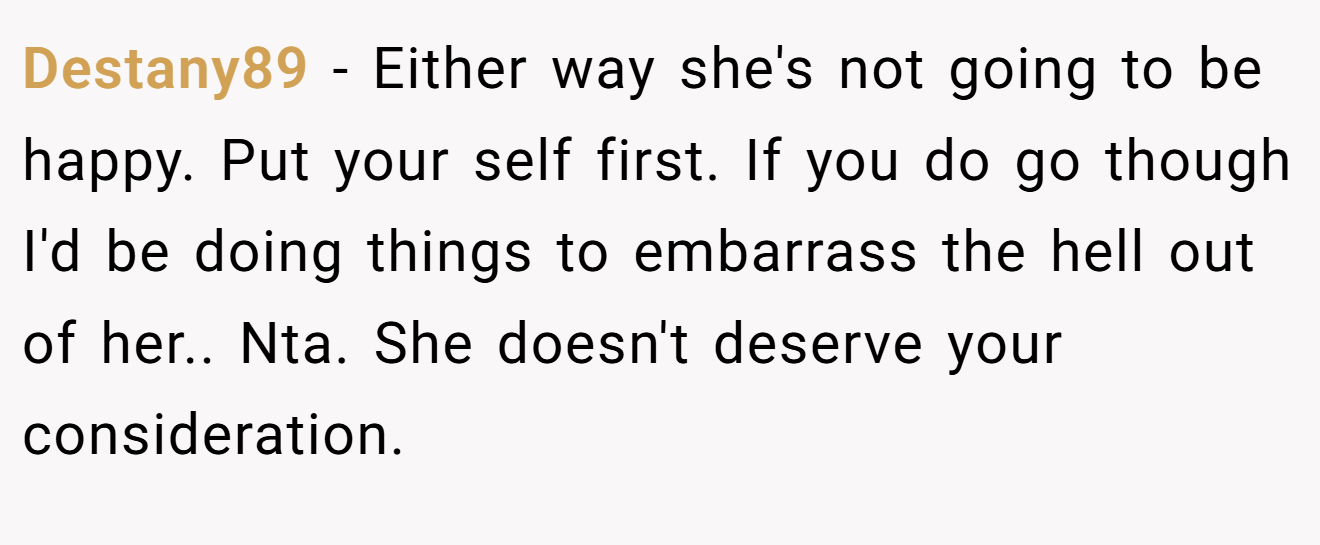 Destany89 − Either way she's not going to be happy. Put your self first. If you do go though I'd be doing things to embarrass the hell out of her.. Nta. She doesn't deserve your consideration.