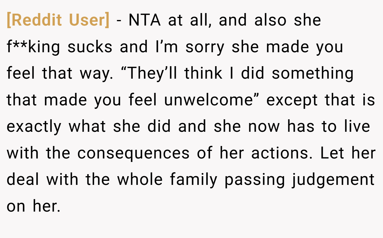 [Reddit User] − NTA at all, and also she f**king sucks and I’m sorry she made you feel that way. “They’ll think I did something that made you feel unwelcome” except that is exactly what she did and she now has to live with the consequences of her actions. Let her deal with the whole family passing judgement on her.