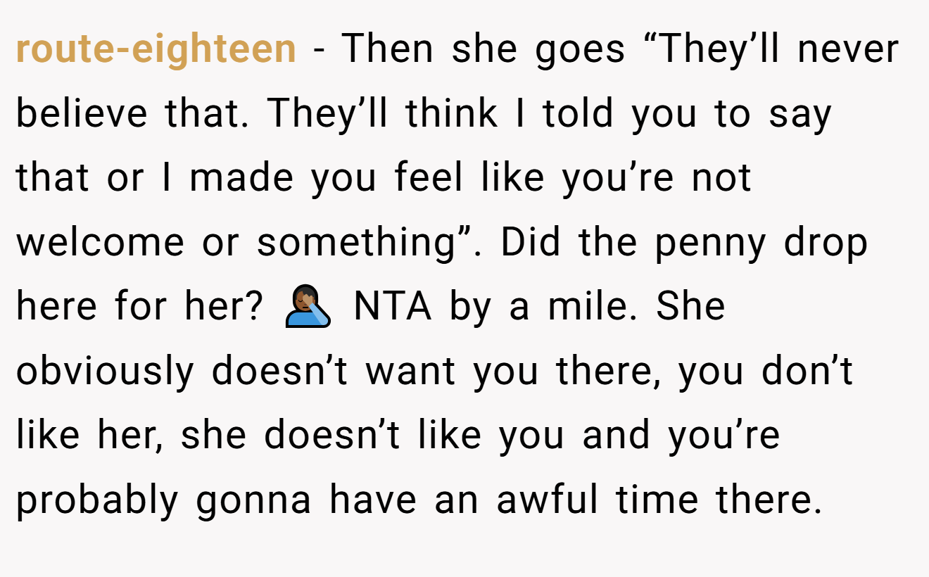 route-eighteen − Then she goes “They’ll never believe that. They’ll think I told you to say that or I made you feel like you’re not welcome or something”. Did the penny drop here for her? 🤦🏾‍♂️ NTA by a mile. She obviously doesn’t want you there, you don’t like her, she doesn’t like you and you’re probably gonna have an awful time there.