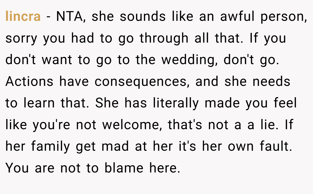 lincra − NTA, she sounds like an awful person, sorry you had to go through all that. If you don't want to go to the wedding, don't go. Actions have consequences, and she needs to learn that. She has literally made you feel like you're not welcome, that's not a a lie. If her family get mad at her it's her own fault. You are not to blame here.