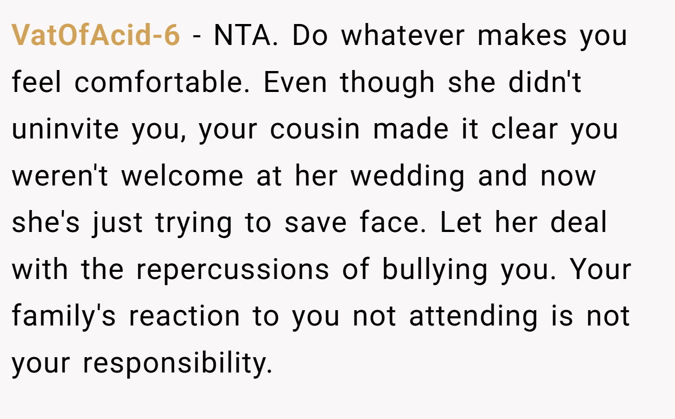 VatOfAcid-6 − NTA. Do whatever makes you feel comfortable. Even though she didn't uninvite you, your cousin made it clear you weren't welcome at her wedding and now she's just trying to save face. Let her deal with the repercussions of bullying you. Your family's reaction to you not attending is not your responsibility.