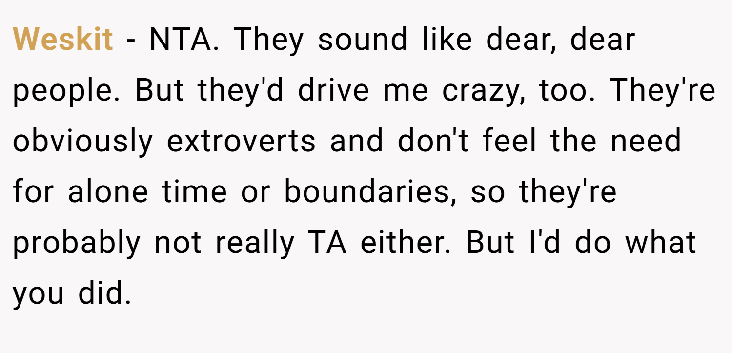 Weskit − NTA. They sound like dear, dear people. But they'd drive me crazy, too. They're obviously extroverts and don't feel the need for alone time or boundaries, so they're probably not really TA either. But I'd do what you did.