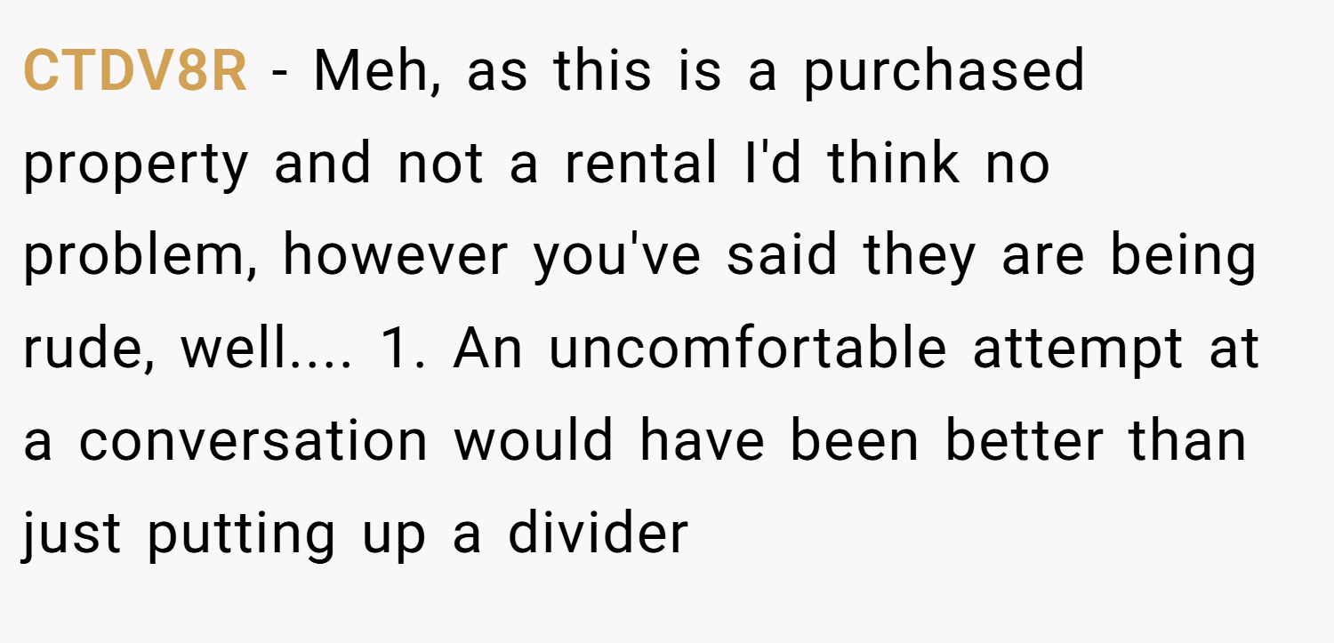 CTDV8R − Meh, as this is a purchased property and not a rental I'd think no problem, however you've said they are being rude, well.... 1. An uncomfortable attempt at a conversation would have been better than just putting up a divider