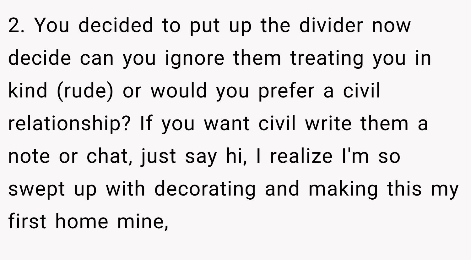 2. You decided to put up the divider now decide can you ignore them treating you in kind (rude) or would you prefer a civil relationship? If you want civil write them a note or chat, just say hi, I realize I'm so swept up with decorating and making this my first home mine,