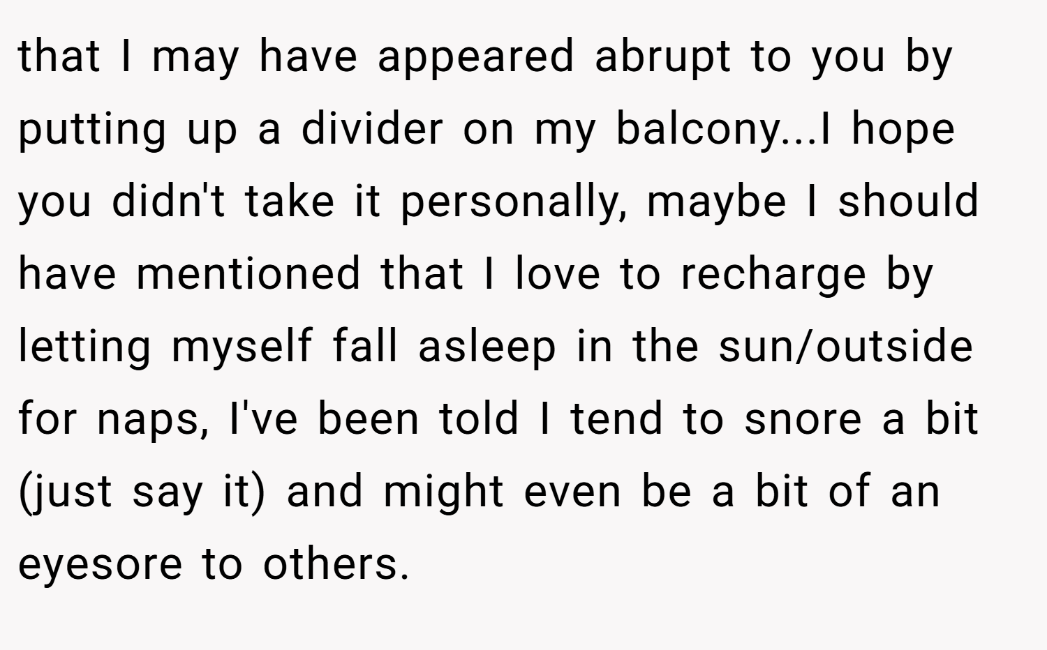 that I may have appeared abrupt to you by putting up a divider on my balcony...I hope you didn't take it personally, maybe I should have mentioned that I love to recharge by letting myself fall asleep in the sun/outside for naps, I've been told I tend to snore a bit (just say it) and might even be a bit of an eyesore to others.